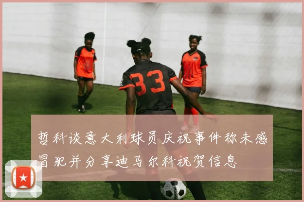 哲科谈意大利球员庆祝事件称未感冒犯并分享迪马尔科祝贺信息