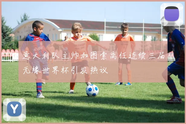 意大利队主帅加图索离任连续三届无缘世界杯引发热议