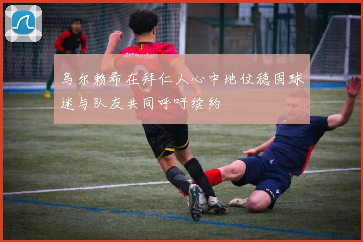 乌尔赖希在拜仁人心中地位稳固球迷与队友共同呼吁续约