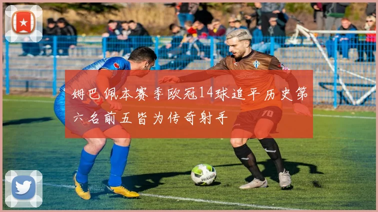 姆巴佩本赛季欧冠14球追平历史第六名前五皆为传奇射手