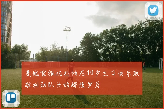 曼城官推祝孔帕尼40岁生日快乐致敬功勋队长的辉煌岁月