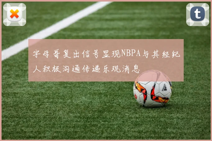 字母哥复出信号显现NBPA与其经纪人积极沟通传递乐观消息