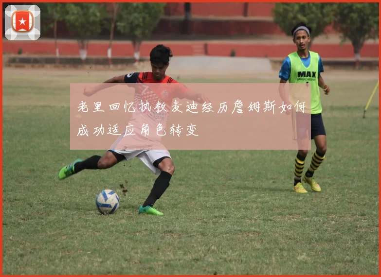 老里回忆执教麦迪经历詹姆斯如何成功适应角色转变