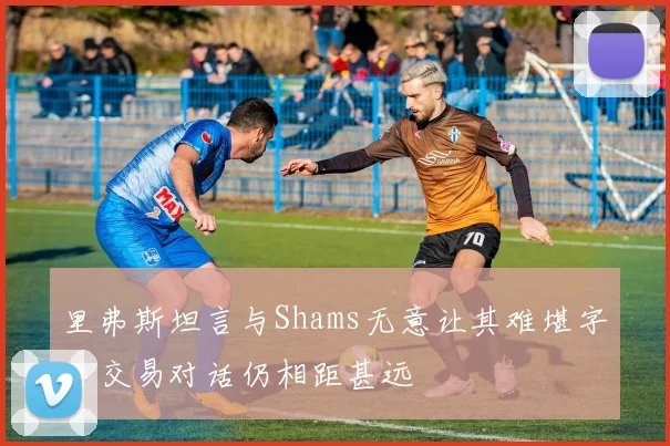 里弗斯坦言与Shams无意让其难堪字母交易对话仍相距甚远