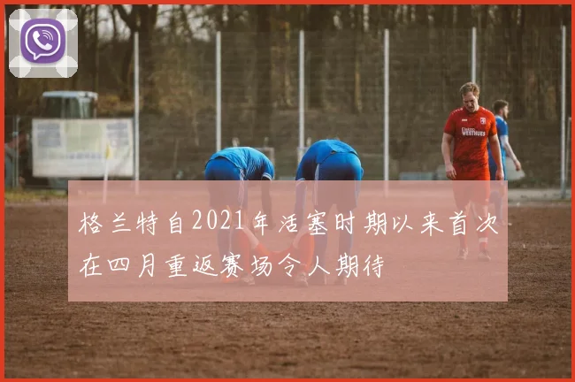 格兰特自2021年活塞时期以来首次在四月重返赛场令人期待